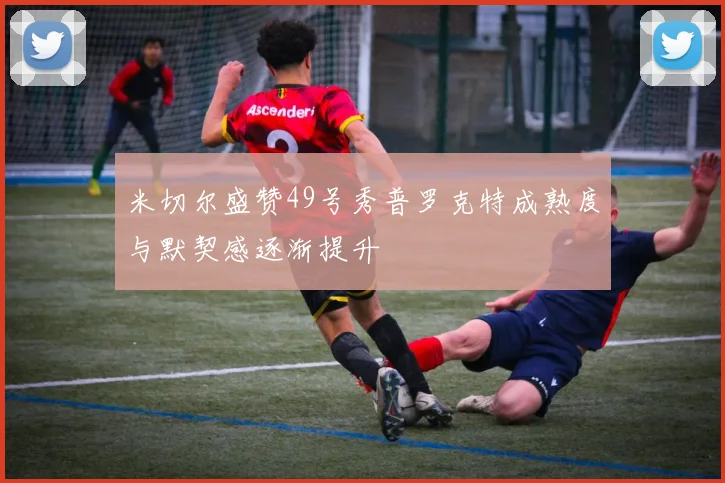 米切尔盛赞49号秀普罗克特成熟度与默契感逐渐提升