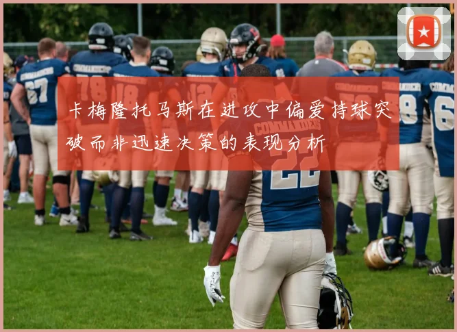 卡梅隆托马斯在进攻中偏爱持球突破而非迅速决策的表现分析