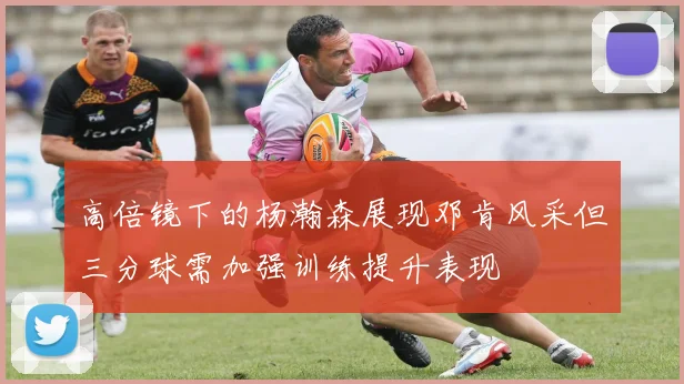 高倍镜下的杨瀚森展现邓肯风采但三分球需加强训练提升表现