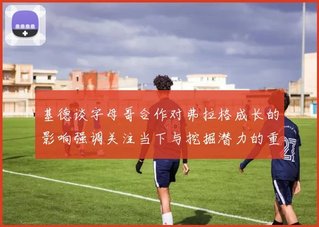 基德谈字母哥合作对弗拉格成长的影响强调关注当下与挖掘潜力的重要性