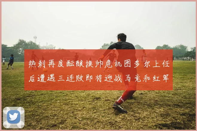热刺再度酝酿换帅危机图多尔上任后遭遇三连败即将迎战马竞和红军