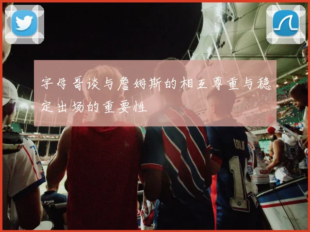 字母哥谈与詹姆斯的相互尊重与稳定出场的重要性