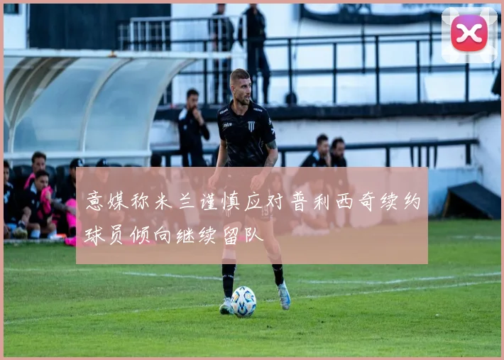 意媒称米兰谨慎应对普利西奇续约球员倾向继续留队
