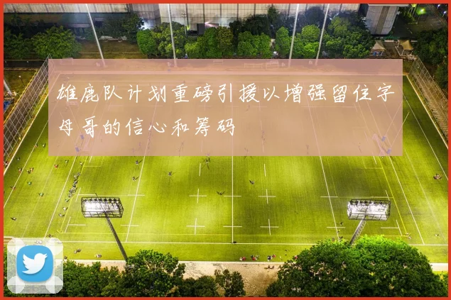 雄鹿队计划重磅引援以增强留住字母哥的信心和筹码