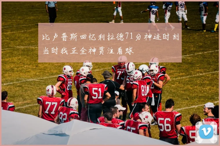 比卢普斯回忆利拉德71分神迹时刻当时我正全神贯注看球