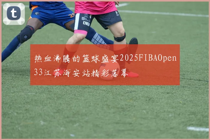 热血沸腾的篮球盛宴2025FIBAOpen33江苏海安站精彩落幕