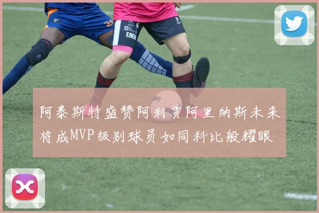 阿泰斯特盛赞阿利贾阿里纳斯未来将成MVP级别球员如同科比般耀眼