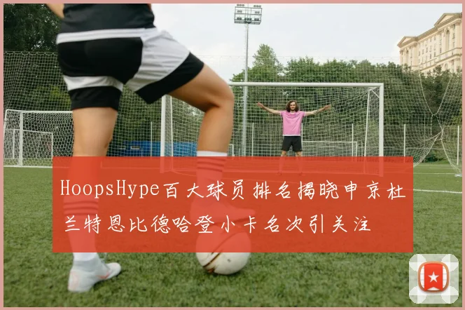 HoopsHype百大球员排名揭晓申京杜兰特恩比德哈登小卡名次引关注