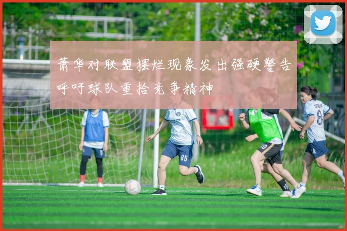 萧华对联盟摆烂现象发出强硬警告呼吁球队重拾竞争精神