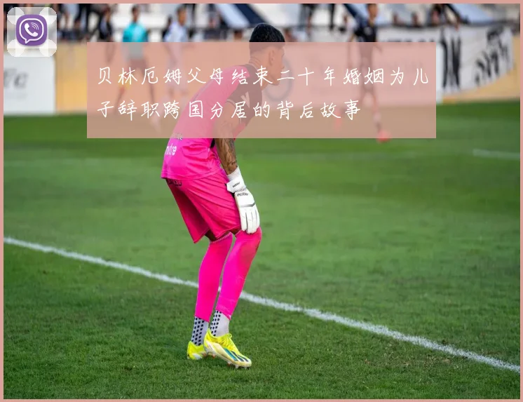 贝林厄姆父母结束二十年婚姻为儿子辞职跨国分居的背后故事