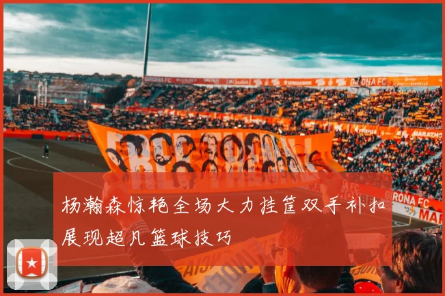 杨瀚森惊艳全场大力挂筐双手补扣展现超凡篮球技巧