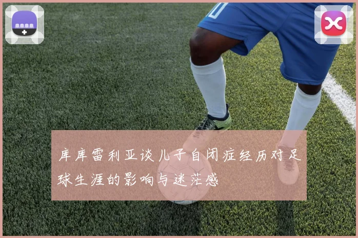 库库雷利亚谈儿子自闭症经历对足球生涯的影响与迷茫感