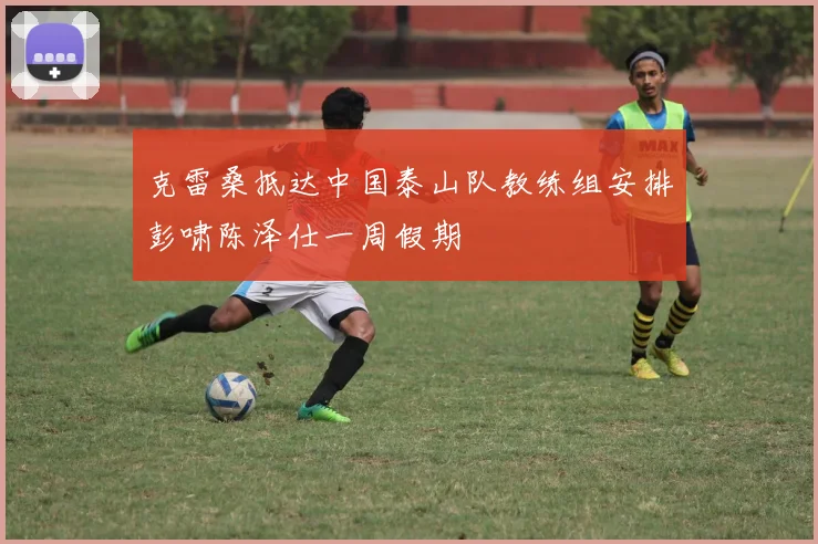 克雷桑抵达中国泰山队教练组安排彭啸陈泽仕一周假期