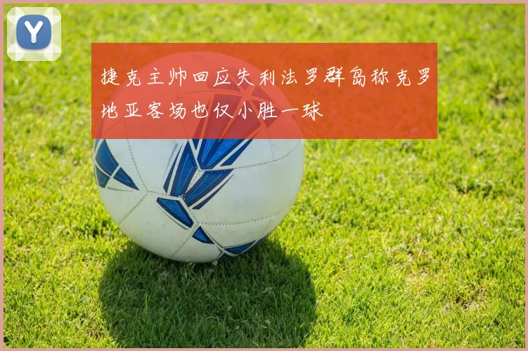 捷克主帅回应失利法罗群岛称克罗地亚客场也仅小胜一球