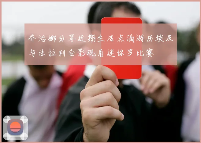 乔治娜分享近期生活点滴游历埃及与法拉利合影观看迷你罗比赛