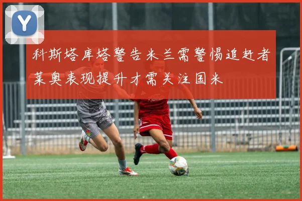科斯塔库塔警告米兰需警惕追赶者莱奥表现提升才需关注国米