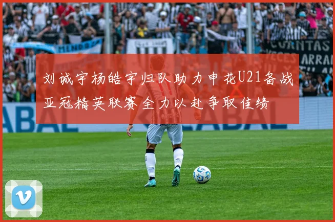 刘诚宇杨皓宇归队助力申花U21备战亚冠精英联赛全力以赴争取佳绩