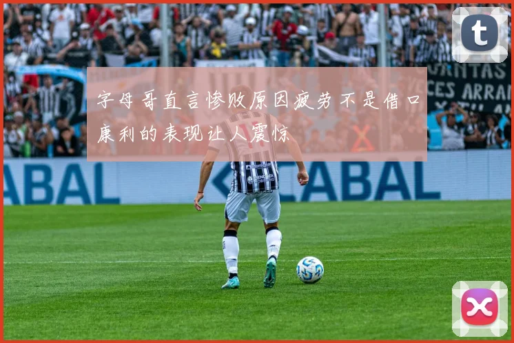 字母哥直言惨败原因疲劳不是借口康利的表现让人震惊