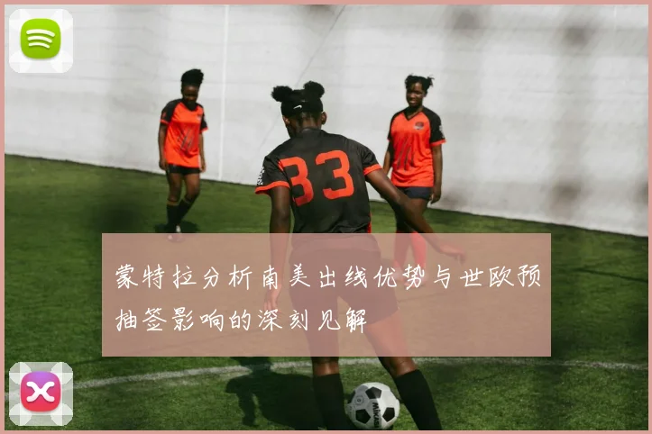 蒙特拉分析南美出线优势与世欧预抽签影响的深刻见解