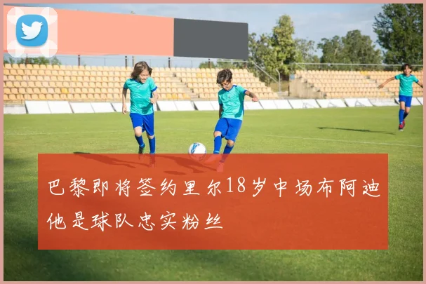 巴黎即将签约里尔18岁中场布阿迪他是球队忠实粉丝