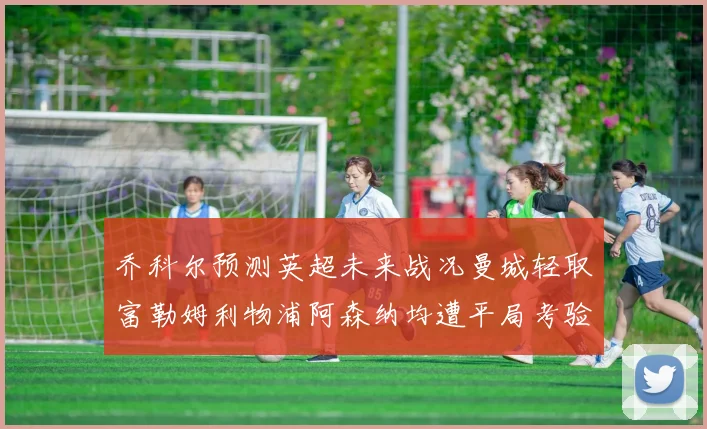 乔科尔预测英超未来战况曼城轻取富勒姆利物浦阿森纳均遭平局考验