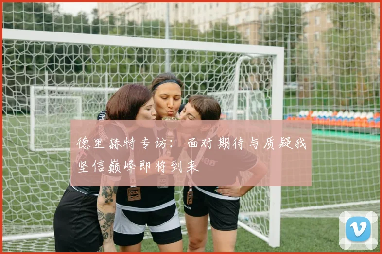 德里赫特专访：面对期待与质疑我坚信巅峰即将到来
