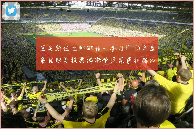 国足新任主帅邵佳一参与FIFA年度最佳球员投票揭晓登贝莱萨拉赫拉菲尼亚竞争激烈