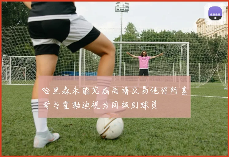 哈里森未能完成离谱交易他将约基奇与霍勒迪视为同级别球员