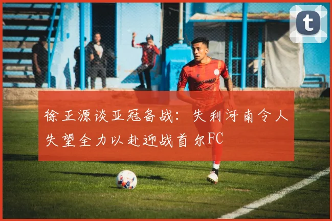 徐正源谈亚冠备战：失利河南令人失望全力以赴迎战首尔FC