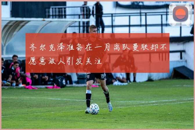 齐尔克泽准备在一月离队曼联却不愿意放人引发关注
