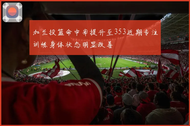 加兰投篮命中率提升至353近期专注训练身体状态明显改善
