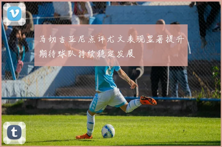 马切吉亚尼点评尤文表现显著提升期待球队持续稳定发展