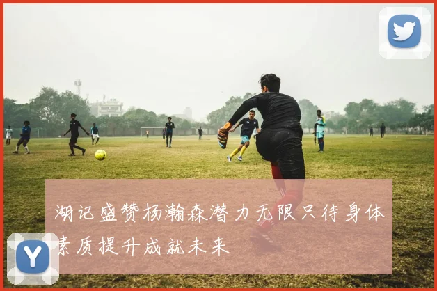 湖记盛赞杨瀚森潜力无限只待身体素质提升成就未来