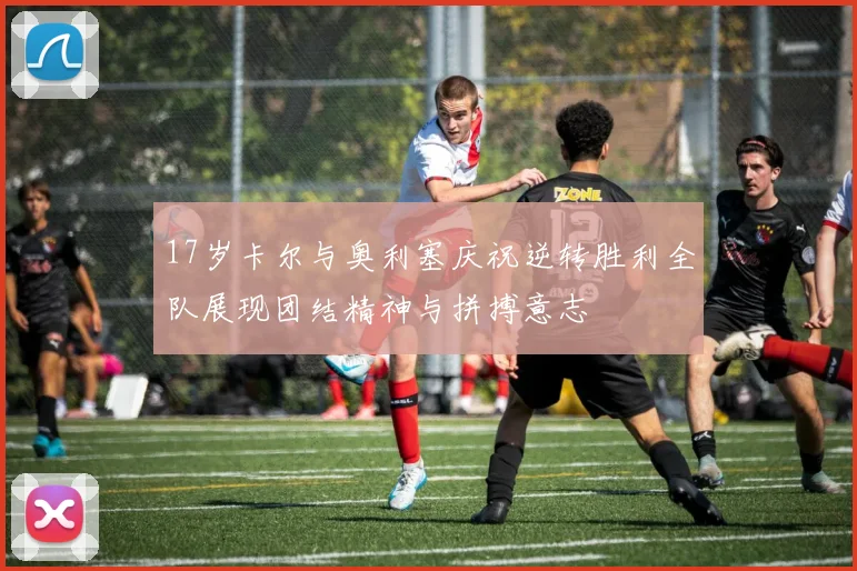 17岁卡尔与奥利塞庆祝逆转胜利全队展现团结精神与拼搏意志