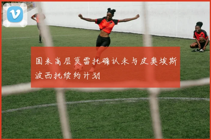 国米高层莫雷托确认未与皮奥埃斯波西托续约计划