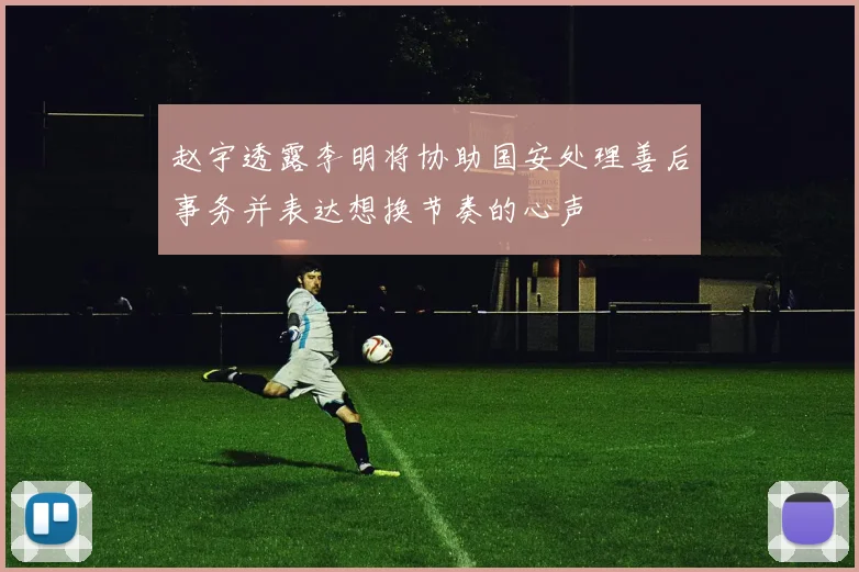 赵宇透露李明将协助国安处理善后事务并表达想换节奏的心声