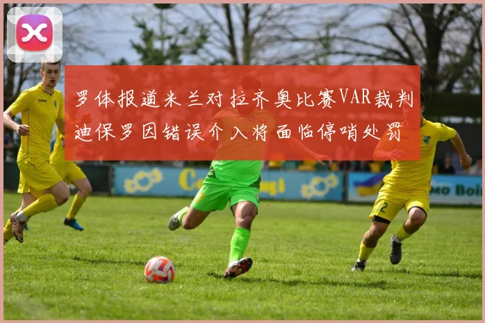 罗体报道米兰对拉齐奥比赛VAR裁判迪保罗因错误介入将面临停哨处罚