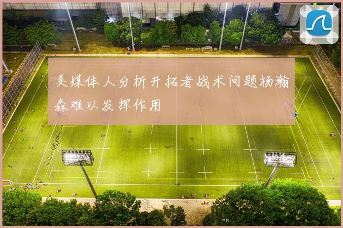 美媒体人分析开拓者战术问题杨瀚森难以发挥作用