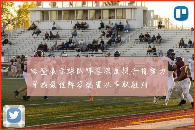 哈登表示球队阵容深度提升将努力寻找最佳阵容配置以争取胜利
