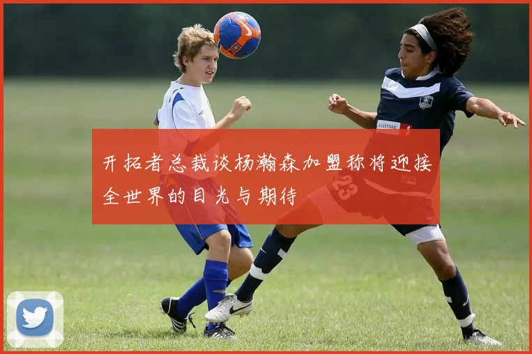 开拓者总裁谈杨瀚森加盟称将迎接全世界的目光与期待