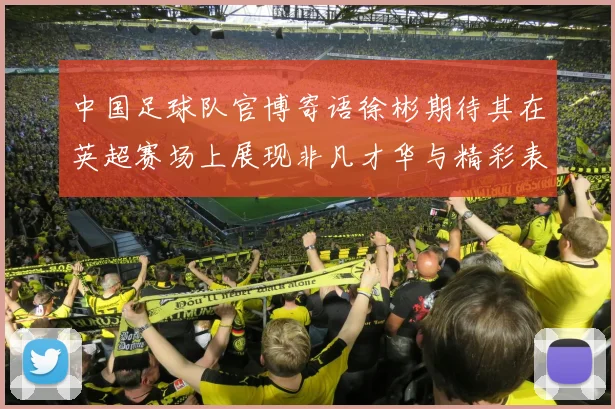 中国足球队官博寄语徐彬期待其在英超赛场上展现非凡才华与精彩表现